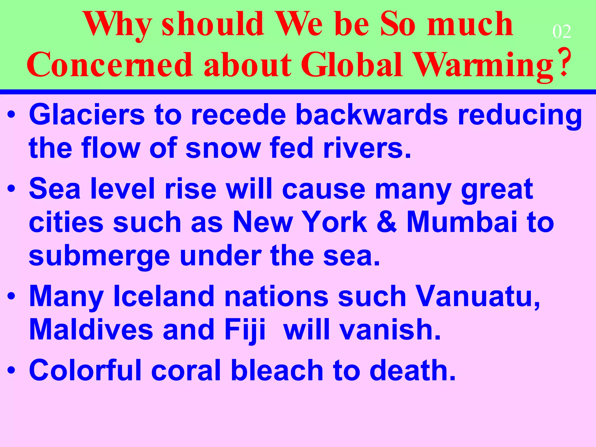 Why should We be So much Concerned about Global Warming? Glaciers to recede backwards reducing the flow of snow fed rivers. Sea level rise will cause many great cities such as New York & Mumbai to submerge under the sea. Many Iceland nations such Vanuatu,  Maldives and Fiji  will vanish.  Colorful coral bleach to death.   02 
