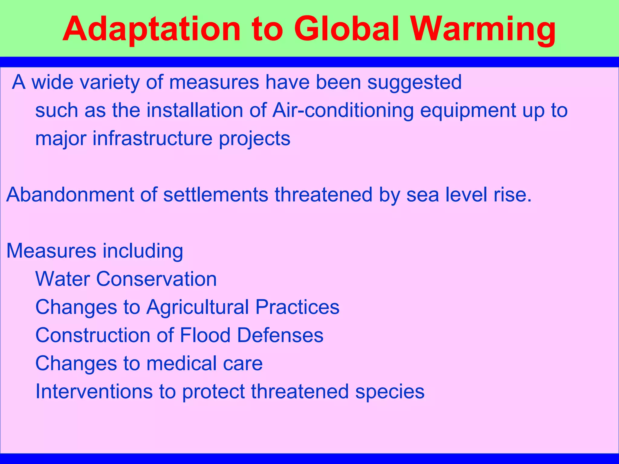 Adaptation to Global Warming A wide variety of measures have been suggested    such as the installation of Air-conditioning equipment up to  major infrastructure projects Abandonment of settlements threatened by sea level rise. Measures including Water Conservation   Changes to Agricultural Practices   Construction of Flood Defenses  Changes to medical care     Interventions to protect threatened species 