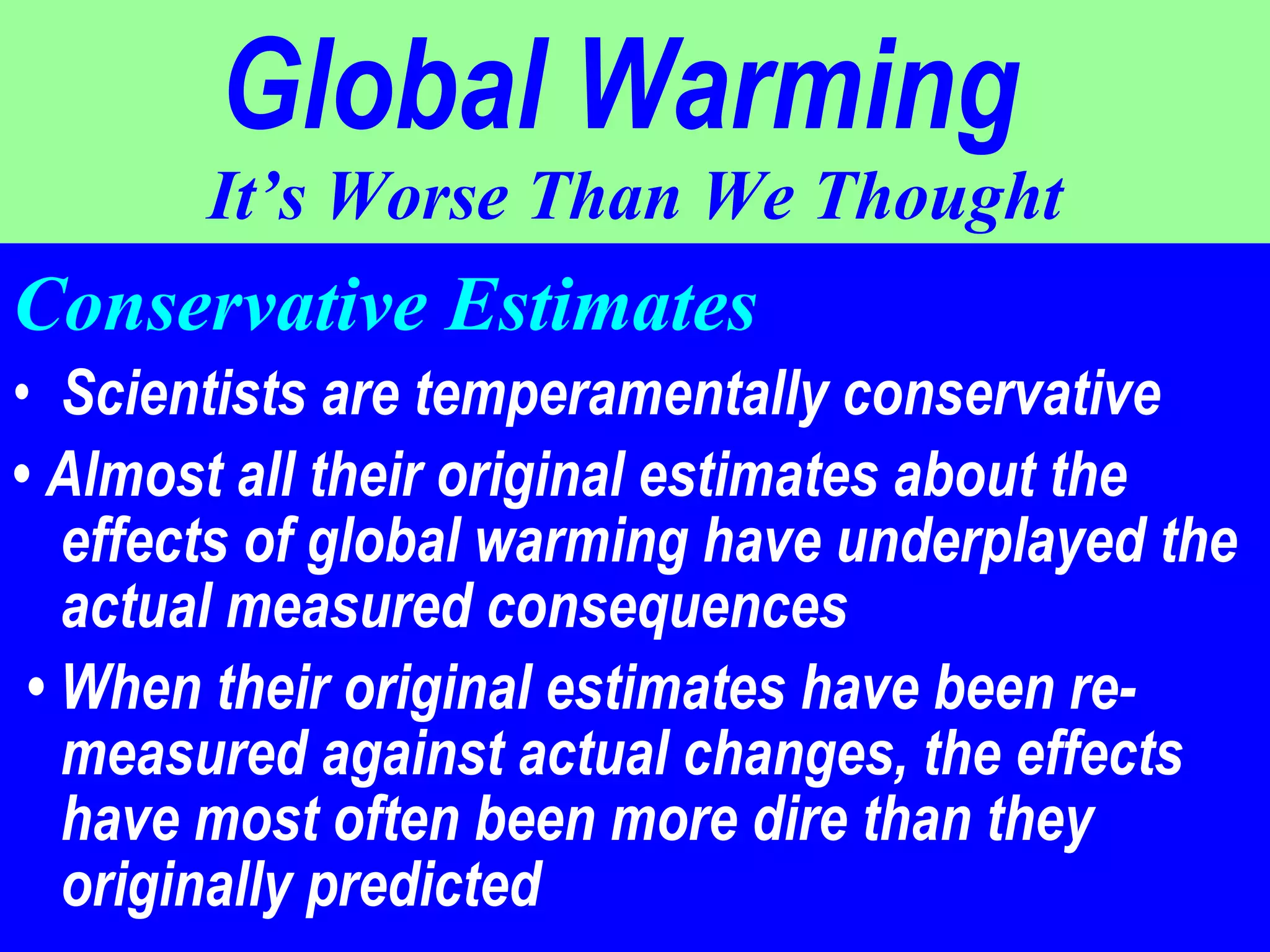 Global Warming   It’s Worse Than We Thought Conservative Estimates Scientists are temperamentally conservative  •  Almost all their original estimates about the effects of global warming have underplayed the actual measured consequences •  When their original estimates have been re- measured against actual changes, the effects have most often been more dire than they originally predicted 