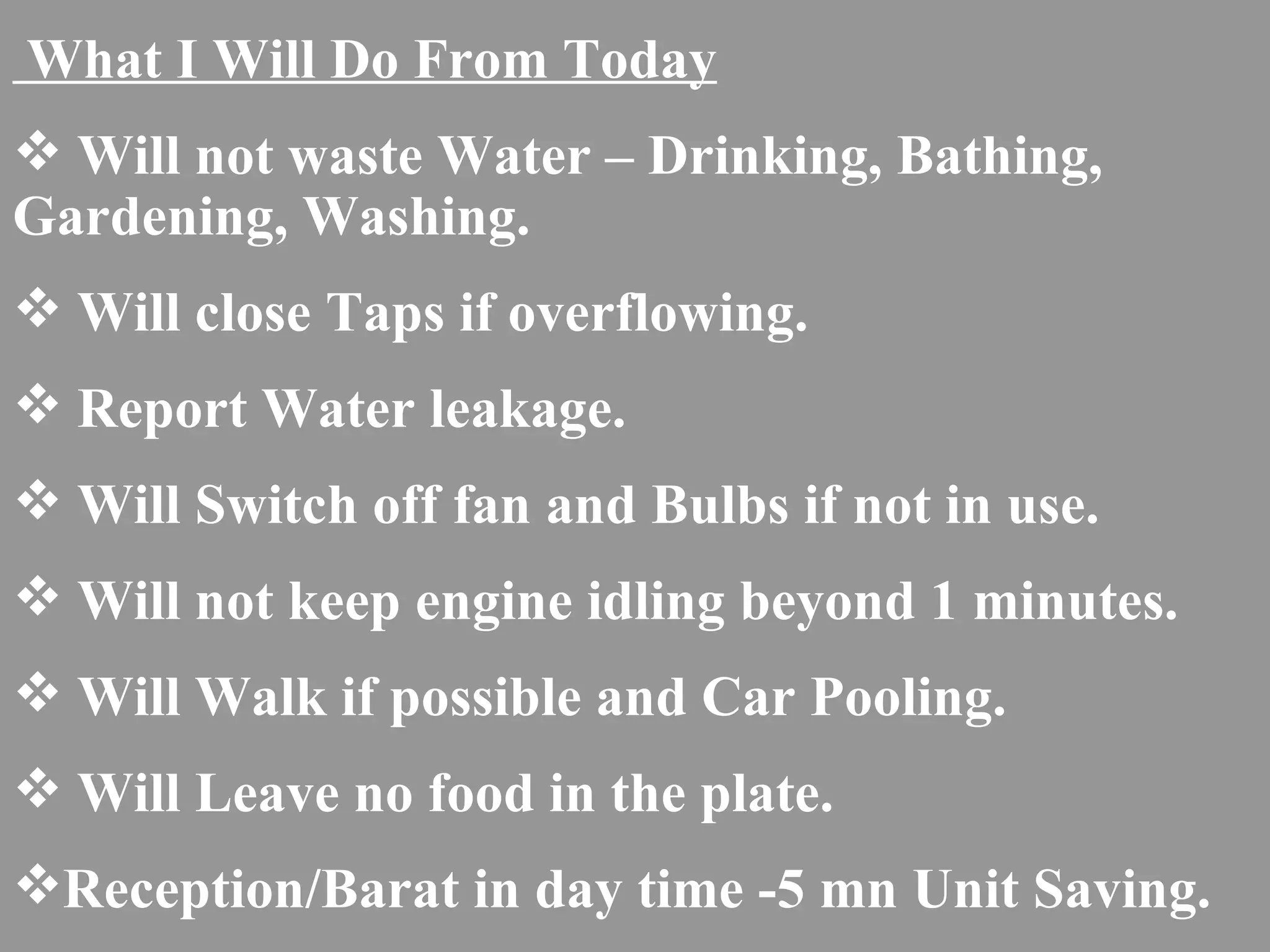 What I Will Do From Today Will not waste Water – Drinking, Bathing,  Gardening, Washing. Will close Taps if overflowing. Report Water leakage. Will Switch off fan and Bulbs if not in use. Will not keep engine idling beyond 1 minutes. Will Walk if possible and Car Pooling. Will Leave no food in the plate. Reception/Barat in day time -5 mn Unit Saving. 