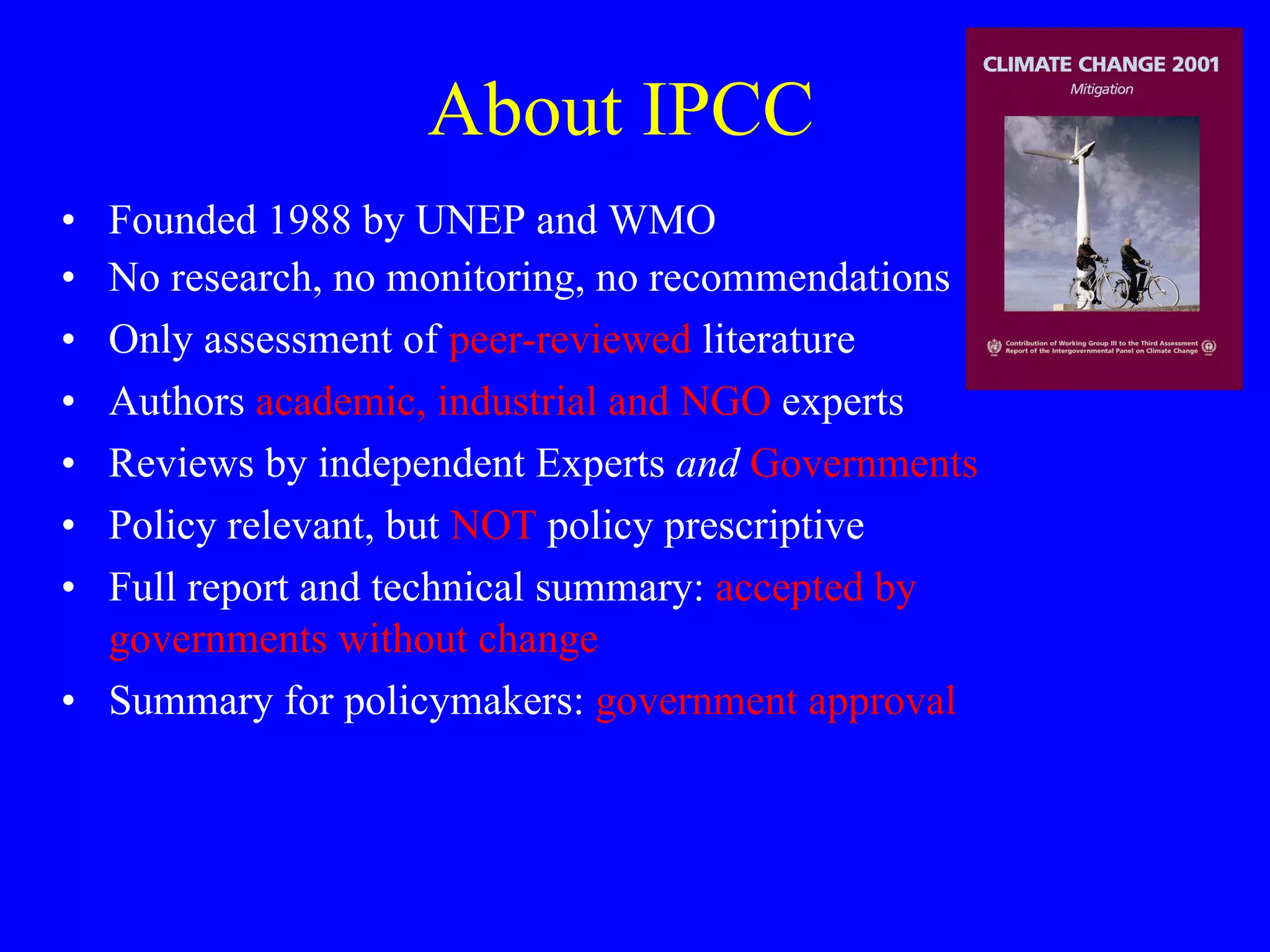 About IPCC Founded 1988 by UNEP and WMO No research, no monitoring, no recommendations Only assessment of  peer-reviewed  literature Authors  academic, industrial and NGO  experts Reviews by independent Experts  and   Governments Policy relevant, but  NOT  policy prescriptive Full report and technical summary:  accepted by governments without change Summary for policymakers:  government approval 
