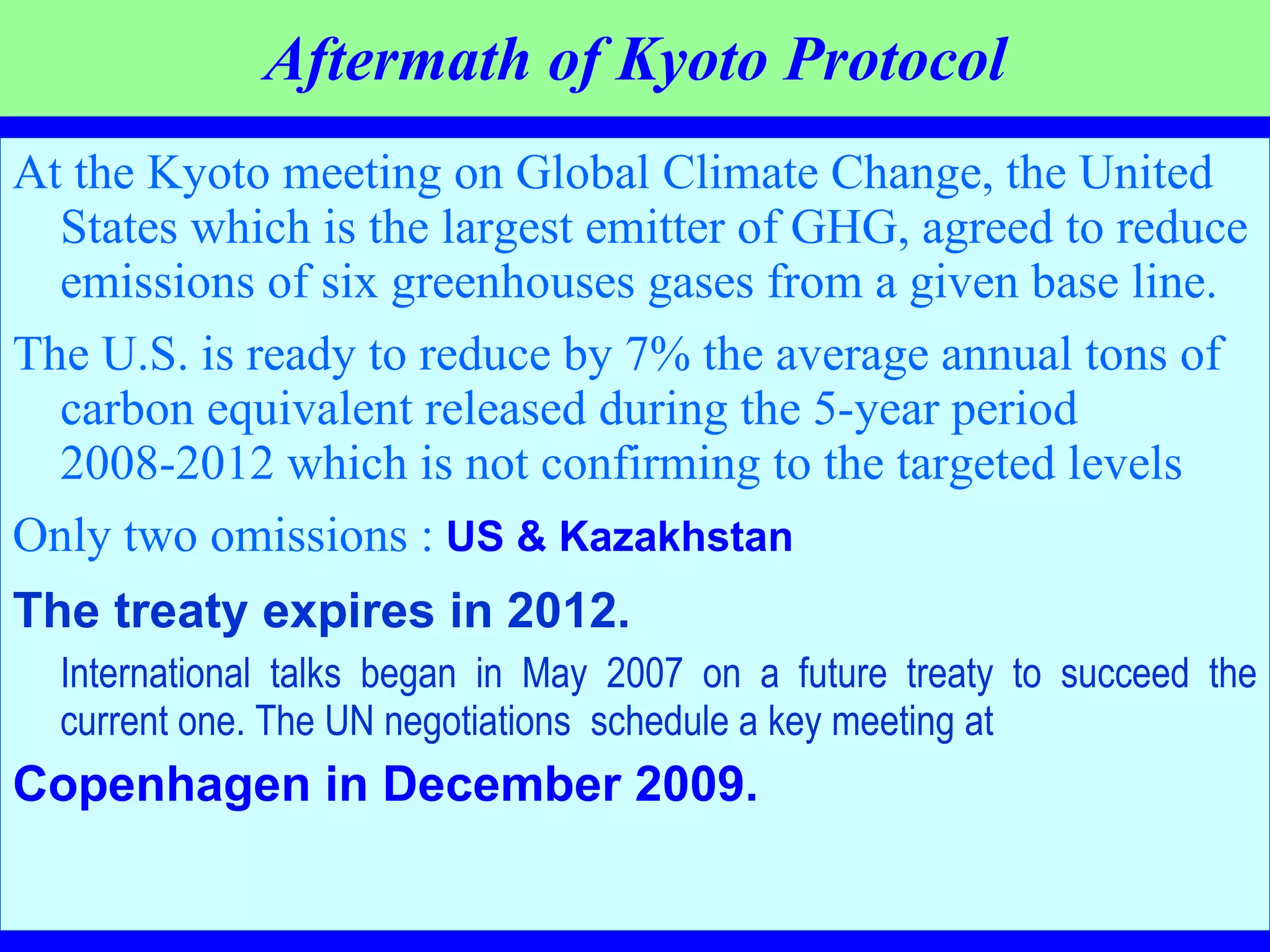 Aftermath of Kyoto Protocol At the Kyoto meeting on Global Climate Change, the United States which is the largest emitter of GHG, agreed to reduce emissions of six greenhouses gases from a given base line.  The U.S. is ready to reduce by 7% the average annual tons of carbon equivalent released during the 5-year period 2008-2012 which is not confirming to the targeted levels Only two omissions :   US & Kazakhstan   The treaty expires in 2012. International talks began in May 2007 on a future treaty to succeed the current one. The UN negotiations  schedule a key meeting at   Copenhagen in December 2009. 