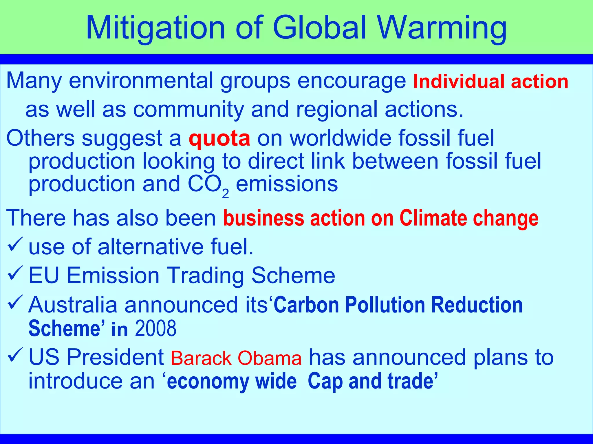 Mitigation of Global Warming Many environmental groups encourage  Individual action as well as community and regional actions.  Others suggest a  quota   on worldwide fossil fuel production looking to direct link between fossil fuel production and CO 2  emissions There has also been  business action on Climate change use of alternative fuel.  EU Emission Trading Scheme Australia announced its‘ Carbon Pollution Reduction Scheme’  in   2008 US President  Barack Obama  has announced plans to introduce an ‘ economy wide  Cap and trade’   