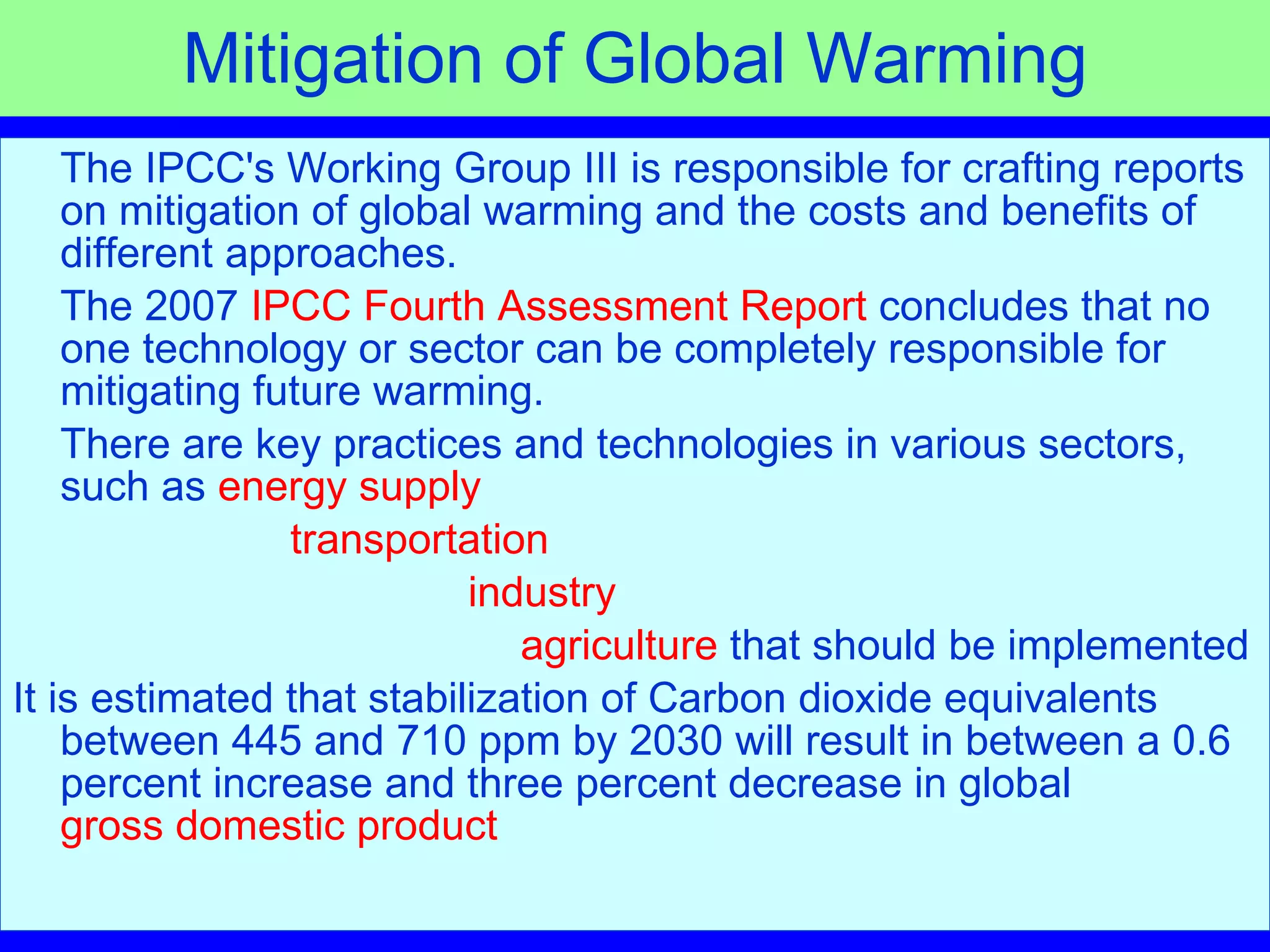 Mitigation of Global Warming The IPCC's Working Group III is responsible for crafting reports on mitigation of global warming and the costs and benefits of different approaches.  The 2007  IPCC Fourth Assessment Report  concludes that no one technology or sector can be completely responsible for mitigating future warming.  There are key practices and technologies in various sectors, such as  energy supply   transportation   industry agriculture  that should be implemented  It is estimated that stabilization of Carbon dioxide equivalents between 445 and 710 ppm by 2030 will result in between a 0.6 percent increase and three percent decrease in global  gross domestic product 