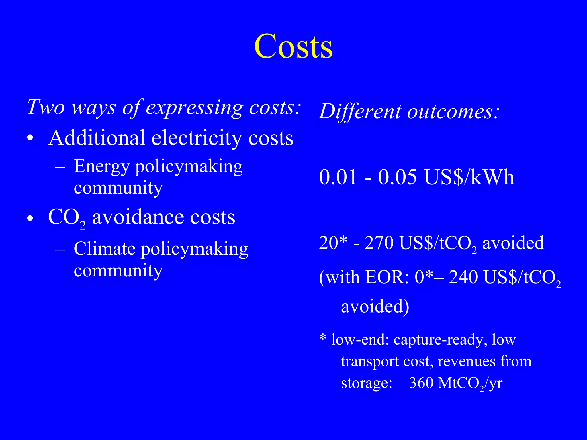 Costs Two ways of expressing costs: Additional electricity costs  Energy policymaking community CO 2  avoidance costs Climate policymaking community Different outcomes: 0.01 - 0.05 US$/kWh 20* - 270 US$/tCO 2  avoided (with EOR: 0*– 240 US$/tCO 2  avoided) * low-end: capture-ready, low transport cost, revenues from storage:  360 MtCO 2 /yr 