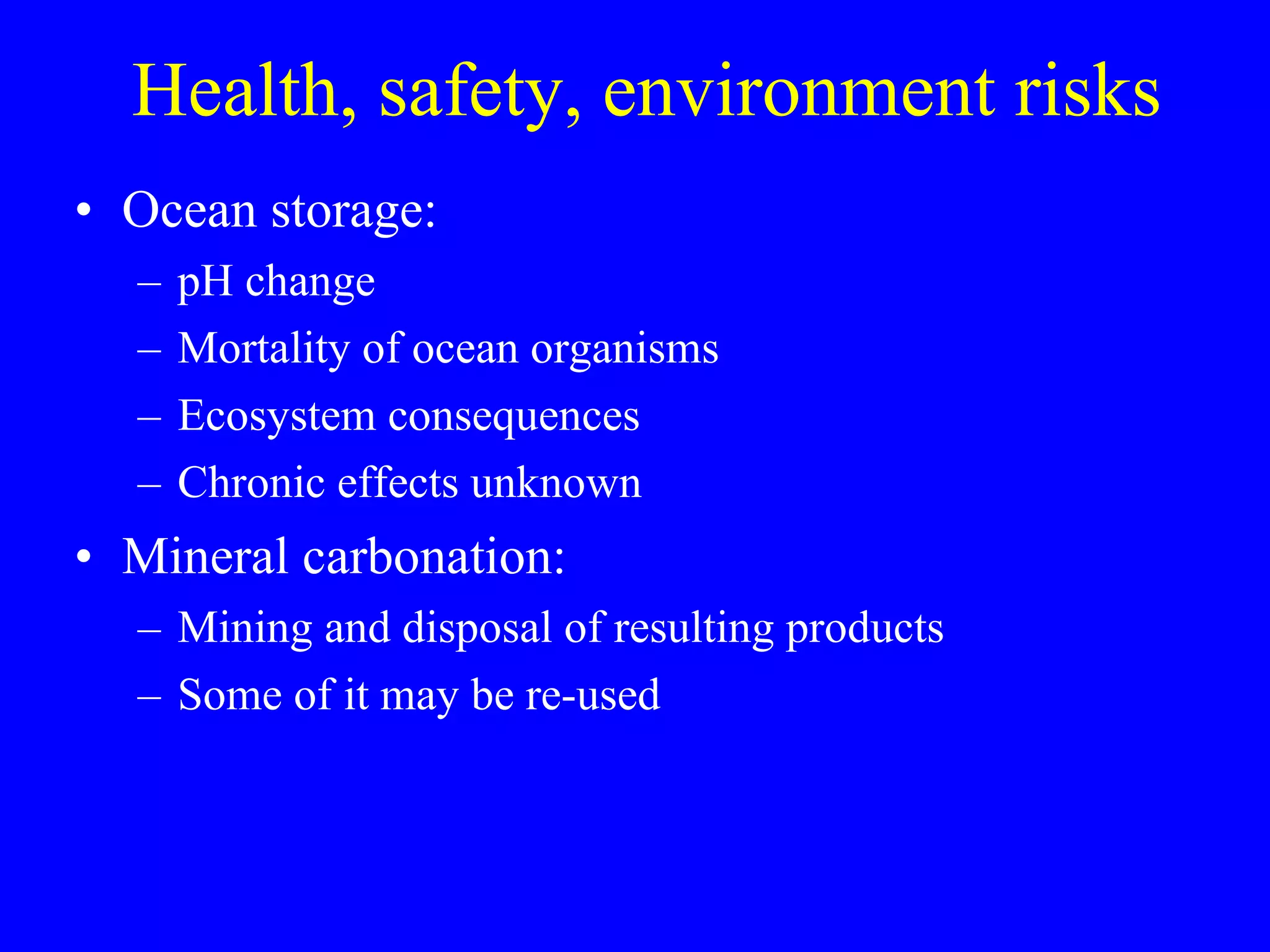 Health, safety, environment risks Ocean storage: pH change Mortality of ocean organisms Ecosystem consequences Chronic effects unknown Mineral carbonation: Mining and disposal of resulting products Some of it may be re-used  