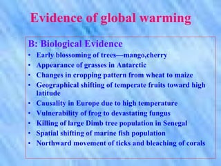 Evidence of global warming B: Biological Evidence Early blossoming of trees—mango,cherry Appearance of grasses in Antarctic Changes in cropping pattern from wheat to maize  Geographical shifting of temperate fruits toward high latitude Causality in Europe due to high temperature Vulnerability of frog to devastating fungus Killing of large Dimb tree population in Senegal Spatial shifting of marine fish population Northward movement of ticks and bleaching of corals 