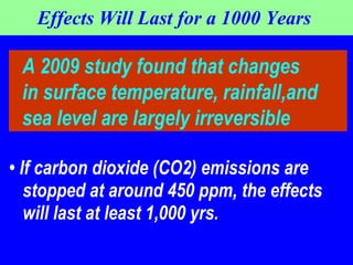 Effects Will Last for a 1000 Years  •  If carbon dioxide (CO2) emissions are stopped at around 450 ppm, the effects will last at least 1,000 yrs.  A 2009 study found that changes in surface temperature, rainfall,and  sea level are largely irreversible 
