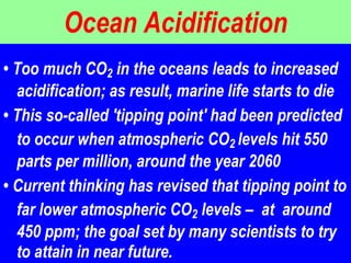 Ocean Acidification •  Too much CO 2  in the oceans leads to increased acidification; as result, marine life starts to die  •  This so-called 'tipping point' had been predicted to occur when atmospheric CO 2  levels hit 550 parts per million, around the year 2060  •  Current thinking has revised that tipping point to far lower atmospheric CO 2  levels –  at  around 450 ppm; the goal set by many scientists to try to attain in near future.  
