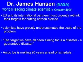 Dr. James Hansen   (NASA)     world's leading climate scientist  in   October 2008   •  EU and its international partners must urgently rethink their targets for cutting carbon dioxide   •  scientists have grossly underestimated the scale of the problem •  “ The target we have all been aiming for is a disaster - a guaranteed disaster”   •  Arctic Ice is melting 20 years ahead of schedule   