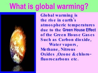 What is global warming? Global warming is  the rise in earth’s  atmospheric temperatures due to the  Green House Effect  of the Green House Gases  Such as Carbon dioxide,  Water vapors, Methane, Nitrous Oxides ,Ozone & chloro-fluorocarbons etc. 