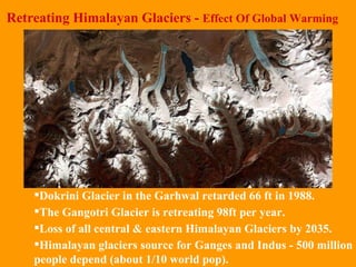 Retreating Himalayan Glaciers -  Effect Of Global Warming Dokrini Glacier in the Garhwal retarded 66 ft in 1988.  The Gangotri Glacier is retreating 98ft per year.  Loss of all central & eastern Himalayan Glaciers by 2035. Himalayan glaciers source for Ganges and Indus - 500 million people depend (about 1/10 world pop). 