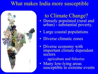 What makes India more susceptible    to Climate Change? Densely populated (rural and urban) - substantial poverty.  Large coastal populations Diverse climatic zones Diverse economy with important climate dependant sectors agriculture and fisheries Many low-lying areas susceptible to extreme events 