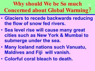 Why should We be So much Concerned about Global Warming? Glaciers to recede backwards reducing the flow of snow fed rivers. Sea level rise will cause many great cities such as New York & Mumbai to submerge under the sea. Many Iceland nations such Vanuatu,  Maldives and Fiji  will vanish.  Colorful coral bleach to death.   02 