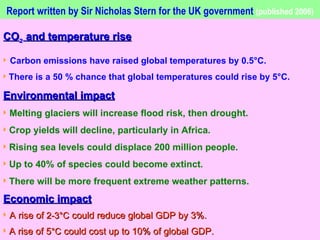 Report written by Sir Nicholas Stern for the UK government   (published 2006) CO ²  and temperature rise Carbon emissions have raised global temperatures by 0.5°C. There is a 50 % chance that global temperatures could rise by 5°C. Environmental impact Melting glaciers will increase flood risk, then drought. Crop yields will decline, particularly in Africa. Rising sea levels could displace 200 million people. Up to 40% of species could become extinct. There will be more frequent extreme weather patterns. Economic impact A rise of  2-3°C  could reduce global GDP by 3%. A rise of 5 °C  could cost up to 10% of global GDP.  The poorest countries would lose disproportionately more. 