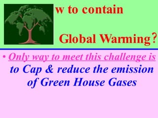 How to contain    Global Warming? Only way to meet this challenge is  to Cap & reduce the emission of Green House Gases 