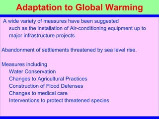 Adaptation to Global Warming A wide variety of measures have been suggested    such as the installation of Air-conditioning equipment up to  major infrastructure projects Abandonment of settlements threatened by sea level rise. Measures including Water Conservation   Changes to Agricultural Practices   Construction of Flood Defenses  Changes to medical care     Interventions to protect threatened species 