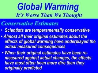 Global Warming   It’s Worse Than We Thought Conservative Estimates Scientists are temperamentally conservative  •  Almost all their original estimates about the effects of global warming have underplayed the actual measured consequences •  When their original estimates have been re- measured against actual changes, the effects have most often been more dire than they originally predicted 
