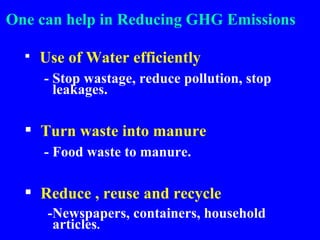 One can help in Reducing GHG Emissions Use of Water efficiently - Stop wastage, reduce pollution, stop leakages. Turn waste into manure - Food waste to manure. Reduce , reuse and recycle -Newspapers, containers, household articles . 