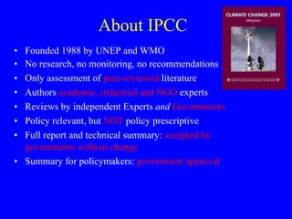 About IPCC Founded 1988 by UNEP and WMO No research, no monitoring, no recommendations Only assessment of  peer-reviewed  literature Authors  academic, industrial and NGO  experts Reviews by independent Experts  and   Governments Policy relevant, but  NOT  policy prescriptive Full report and technical summary:  accepted by governments without change Summary for policymakers:  government approval 