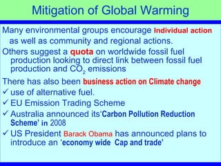 Mitigation of Global Warming Many environmental groups encourage  Individual action as well as community and regional actions.  Others suggest a  quota   on worldwide fossil fuel production looking to direct link between fossil fuel production and CO 2  emissions There has also been  business action on Climate change use of alternative fuel.  EU Emission Trading Scheme Australia announced its‘ Carbon Pollution Reduction Scheme’  in   2008 US President  Barack Obama  has announced plans to introduce an ‘ economy wide  Cap and trade’   