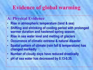 Evidence of global warming A: Physical Evidence Rise in atmospheric temperature (land & sea) Shifting and shrinking of cooling period with prolonged warmer duration and hastened spring season Rise in sea water level and melting of glaciers Occurrence of climatic extreme & natural disaster Spatial pattern of climate (rain fall & temperature) has changed markedly Number of cloudy days have reduced drastically pH of sea water has decreased by 0.13-0.35. 
