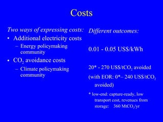 Costs Two ways of expressing costs: Additional electricity costs  Energy policymaking community CO 2  avoidance costs Climate policymaking community Different outcomes: 0.01 - 0.05 US$/kWh 20* - 270 US$/tCO 2  avoided (with EOR: 0*– 240 US$/tCO 2  avoided) * low-end: capture-ready, low transport cost, revenues from storage:  360 MtCO 2 /yr 