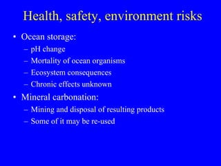 Health, safety, environment risks Ocean storage: pH change Mortality of ocean organisms Ecosystem consequences Chronic effects unknown Mineral carbonation: Mining and disposal of resulting products Some of it may be re-used  
