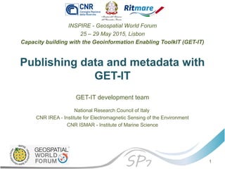 Publishing data and metadata with
GET-IT
INSPIRE - Geospatial World Forum
25 – 29 May 2015, Lisbon
Capacity building with the Geoinformation Enabling ToolkIT (GET-IT)
GET-IT development team
National Research Council of Italy
CNR IREA - Institute for Electromagnetic Sensing of the Environment
CNR ISMAR - Institute of Marine Science
1
 