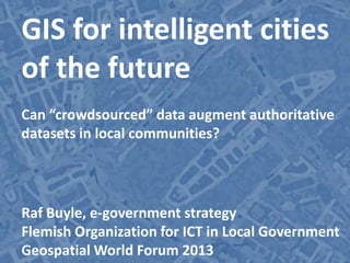 City intelligence | “crowdsourced” data
GIS for intelligent cities
of the future
Can “crowdsourced” data augment authoritative
datasets in local communities?
Raf Buyle, e-government strategy
Flemish Organization for ICT in Local Government
Geospatial World Forum 2013
 