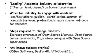 • “Leading” Academia-Industry collaboration
Either can lead, depends on budget commitment
• Ways for industry to engage with academia
idea/hackathons, publish, certification, summer-of-
research for young professionals, more summer-of-code
for students…
• Steps required to change mindset?
Increase awareness of Open Source Licenses. Open Source
can be commercial, Proprietary can gain with Open Source
software
• Any known success stories?
OSGeo Software projects, GeoForAll, UN-OpenGIS….
 