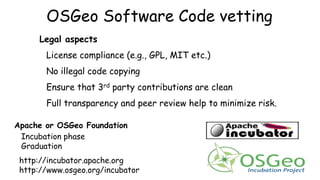 OSGeo Software Code vetting
Legal aspects
License compliance (e.g., GPL, MIT etc.)
No illegal code copying
Ensure that 3rd party contributions are clean
Full transparency and peer review help to minimize risk.
Apache or OSGeo Foundation
Incubation phase
Graduation
http://incubator.apache.org
http://www.osgeo.org/incubator
 