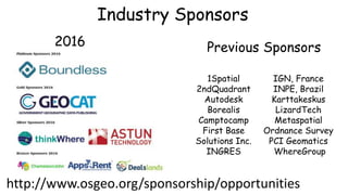 Industry Sponsors
1Spatial
2ndQuadrant
Autodesk
Borealis
Camptocamp
First Base
Solutions Inc.
INGRES
IGN, France
INPE, Brazil
Karttakeskus
LizardTech
Metaspatial
Ordnance Survey
PCI Geomatics
WhereGroup
2016
http://www.osgeo.org/sponsorship/opportunities
Previous Sponsors
 