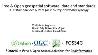Free & Open geospatial software, data and standards:
A sustainable ecosystem for industry-academia synergy
Venkatesh Raghavan
Osaka City University, Japan
President, OSGeo Foundation
+ + = FOSS4G
FOSS4G = Free & Open Source Solutions for Geoinformatics
 