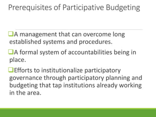 Prerequisites of Participative Budgeting
A management that can overcome long
established systems and procedures.
A formal system of accountabilities being in
place.
Efforts to institutionalize participatory
governance through participatory planning and
budgeting that tap institutions already working
in the area.
 
