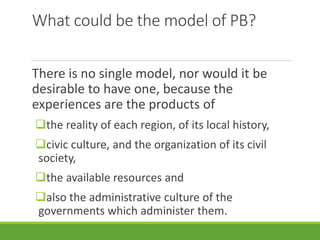 What could be the model of PB?
There is no single model, nor would it be
desirable to have one, because the
experiences are the products of
the reality of each region, of its local history,
civic culture, and the organization of its civil
society,
the available resources and
also the administrative culture of the
governments which administer them.
 