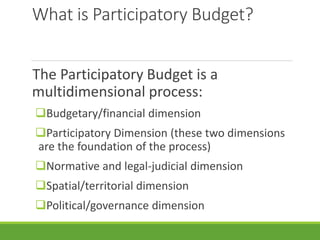 What is Participatory Budget?
The Participatory Budget is a
multidimensional process:
Budgetary/financial dimension
Participatory Dimension (these two dimensions
are the foundation of the process)
Normative and legal-judicial dimension
Spatial/territorial dimension
Political/governance dimension
 
