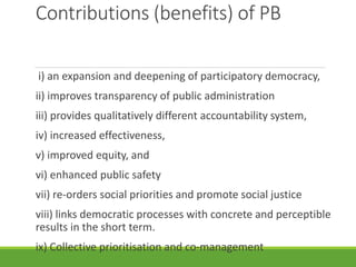 Contributions (benefits) of PB
i) an expansion and deepening of participatory democracy,
ii) improves transparency of public administration
iii) provides qualitatively different accountability system,
iv) increased effectiveness,
v) improved equity, and
vi) enhanced public safety
vii) re-orders social priorities and promote social justice
viii) links democratic processes with concrete and perceptible
results in the short term.
ix) Collective prioritisation and co-management
 