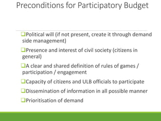 Preconditions for Participatory Budget
Political will (if not present, create it through demand
side management)
Presence and interest of civil society (citizens in
general)
A clear and shared definition of rules of games /
participation / engagement
Capacity of citizens and ULB officials to participate
Dissemination of information in all possible manner
Prioritisation of demand
 