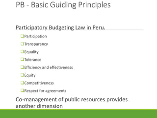 PB - Basic Guiding Principles
Participatory Budgeting Law in Peru.
Participation
Transparency
Equality
Tolerance
Efficiency and effectiveness
Equity
Competitiveness
Respect for agreements
Co-management of public resources provides
another dimension
 
