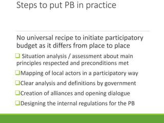 Steps to put PB in practice
No universal recipe to initiate participatory
budget as it differs from place to place
 Situation analysis / assessment about main
principles respected and preconditions met
Mapping of local actors in a participatory way
Clear analysis and definitions by government
Creation of alliances and opening dialogue
Designing the internal regulations for the PB
 