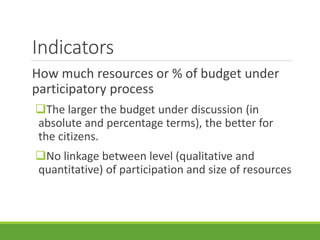 Indicators
How much resources or % of budget under
participatory process
The larger the budget under discussion (in
absolute and percentage terms), the better for
the citizens.
No linkage between level (qualitative and
quantitative) of participation and size of resources
 