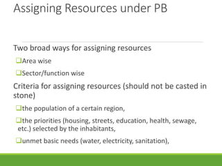 Assigning Resources under PB
Two broad ways for assigning resources
Area wise
Sector/function wise
Criteria for assigning resources (should not be casted in
stone)
the population of a certain region,
the priorities (housing, streets, education, health, sewage,
etc.) selected by the inhabitants,
unmet basic needs (water, electricity, sanitation),
 