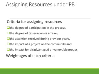 Assigning Resources under PB
Criteria for assigning resources
the degree of participation in the process,
the degree of tax evasion or arrears,
the attention received during previous years,
the impact of a project on the community and
the impact for disadvantaged or vulnerable groups.
Weightages of each criteria
 