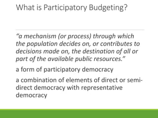 What is Participatory Budgeting?
“a mechanism (or process) through which
the population decides on, or contributes to
decisions made on, the destination of all or
part of the available public resources.”
a form of participatory democracy
a combination of elements of direct or semi-
direct democracy with representative
democracy
 