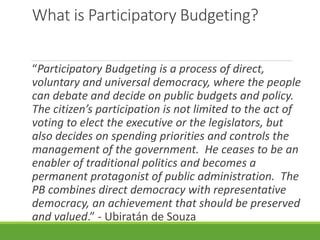 What is Participatory Budgeting?
“Participatory Budgeting is a process of direct,
voluntary and universal democracy, where the people
can debate and decide on public budgets and policy.
The citizen’s participation is not limited to the act of
voting to elect the executive or the legislators, but
also decides on spending priorities and controls the
management of the government. He ceases to be an
enabler of traditional politics and becomes a
permanent protagonist of public administration. The
PB combines direct democracy with representative
democracy, an achievement that should be preserved
and valued.” - Ubiratán de Souza
 