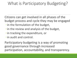 What is Participatory Budgeting?
Citizens can get involved in all phases of the
budget process and cycle they may be engaged
◦in the formulation of the budget,
◦in the review and analysis of the budget,
◦in tracking the expenditure, or
◦in audit and control.
Participatory budgeting is a way of promoting
good governance through increased
participation, accountability, and transparency.
 