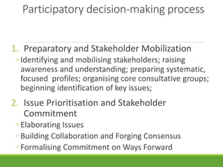 Participatory decision-making process
1. Preparatory and Stakeholder Mobilization
◦ Identifying and mobilising stakeholders; raising
awareness and understanding; preparing systematic,
focused profiles; organising core consultative groups;
beginning identification of key issues;
2. Issue Prioritisation and Stakeholder
Commitment
◦ Elaborating Issues
◦ Building Collaboration and Forging Consensus
◦ Formalising Commitment on Ways Forward
 