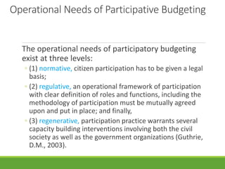 Operational Needs of Participative Budgeting
The operational needs of participatory budgeting
exist at three levels:
◦ (1) normative, citizen participation has to be given a legal
basis;
◦ (2) regulative, an operational framework of participation
with clear definition of roles and functions, including the
methodology of participation must be mutually agreed
upon and put in place; and finally,
◦ (3) regenerative, participation practice warrants several
capacity building interventions involving both the civil
society as well as the government organizations (Guthrie,
D.M., 2003).
 