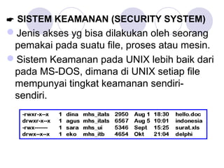  SISTEM KEAMANAN (SECURITY SYSTEM)
Jenis akses yg bisa dilakukan oleh seorang
pemakai pada suatu file, proses atau mesin.
Sistem Keamanan pada UNIX lebih baik dari
pada MS-DOS, dimana di UNIX setiap file
mempunyai tingkat keamanan sendiri-
sendiri.
 